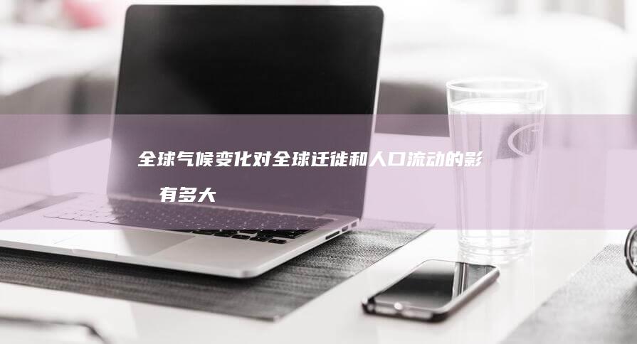 全球气候变化对全球迁徙和人口流动的影响有多大？